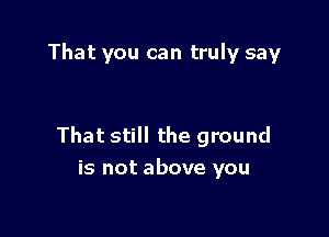 That you can truly say

That still the ground
is not above you