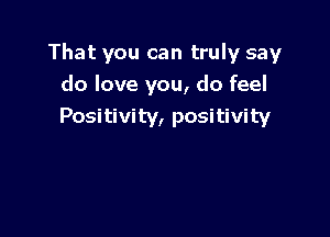 That you can truly say

do love you, do feel
Positivity, positivity