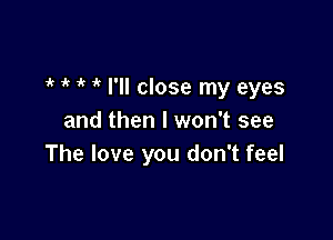 it it 1 i I'll close my eyes

and then I won't see
The love you don't feel