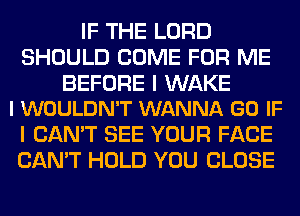 IF THE LORD
SHOULD COME FOR ME

BEFORE I WAKE
l WOULDN'T WANNA GO IF

I CAN'T SEE YOUR FACE
CAN'T HOLD YOU CLOSE