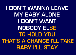 I DON'T WANNA LEAVE
MY BABY ALONE
I DON'T WANT
NOBODY ELSE

TO HOLD YOU
THAT'S A CHANCE I'LL TAKE

BABY I'LL STAY