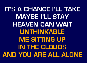 ITS A CHANCE I'LL TAKE
MAYBE I'LL STAY
HEAVEN CAN WAIT
UNTHINKABLE
ME SITTING UP
IN THE CLOUDS
AND YOU ARE ALL ALONE