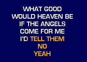 WHAT GOOD
WOULD HEAVEN BE
IF THE ANGELS
COME FOR ME
I'D TELL THEM
N0
YEAH