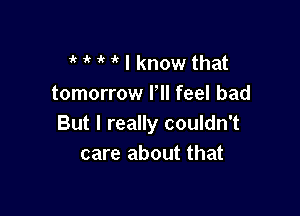 t t 1'? 1 I know that
tomorrow Pll feel bad

But I really couldn't
care about that