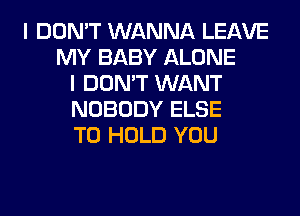 I DON'T WANNA LEAVE
MY BABY ALONE
I DON'T WANT
NOBODY ELSE
TO HOLD YOU