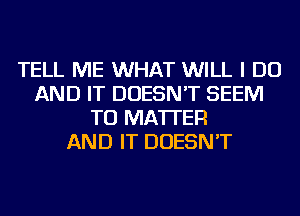 TELL ME WHAT WILL I DO
AND IT DOESN'T SEEM
TO MATTER
AND IT DOESN'T