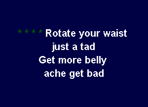 Rotate your waist
just a tad

Get more belly
ache get bad