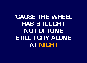 'CAUSE THE WHEEL
HAS BROUGHT
NO FORTUNE
STILL l CRY ALONE
AT NIGHT

g