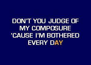 DON'T YOU JUDGE OF
MY COMPOSURE
'CAUSE I'M BOTHERED
EVERY DAY