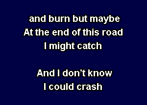 and burn but maybe
At the end of this road
I might catch

And I dowt know
I could crash