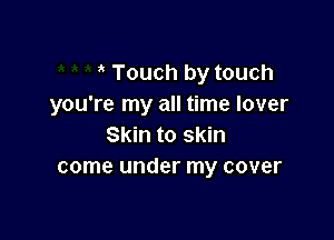 Touch by touch
you're my all time lover

Skin to skin
come under my cover