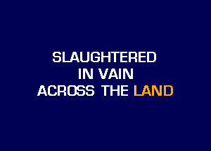 SLAUGHTERED
IN VAIN

ACROSS THE LAND