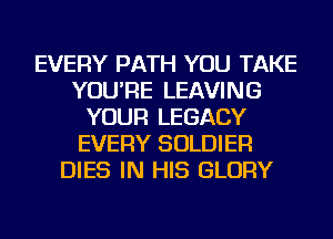 EVERY PATH YOU TAKE
YOU'RE LEAVING
YOUR LEGACY
EVERY SOLDIER
DIES IN HIS GLORY