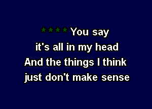 You say
it's all in my head

And the things I think
just don't make sense