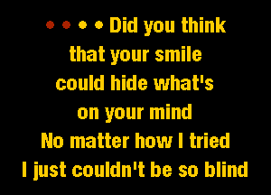 o o o 0 Did you think
that your smile
could hide what's
on your mind
No matter how I tried
I iust couldn't be so blind