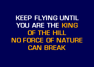 KEEP FLYING UNTIL
YOU ARE THE KING
OF THE HILL
NO FORCE OF NATURE
CAN BREAK

g