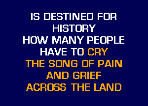 IS DESTINED FUR
HISTORY
HOW MANY PEOPLE
HAVE TO CRY
THE SONG OF PAIN
AND GRIEF
ACROSS THE LAND