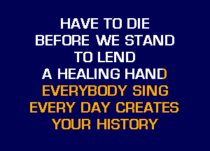 HAVE TO DIE
BEFORE WE STAND
TO LEND
A HEALING HAND
EVERYBODY SING
EVERY DAY CREATES
YOUR HISTORY