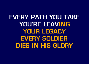 EVERY PATH YOU TAKE
YOU'RE LEAVING
YOUR LEGACY
EVERY SOLDIER
DIES IN HIS GLORY