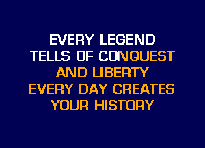 EVERY LEGEND
TELLS OF CONGUEST
AND LIBERTY
EVERY DAY CREATES
YOUR HISTORY
