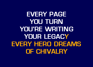 EVERY PAGE
YOU TURN
YOU'RE WRITING
YOUR LEGACY
EVERY HERO DREAMS
0F CHIVALRY