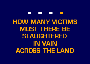 HOW MANY VICTIMS
MUST THERE BE
SLAUGHTERED
IN VAIN
ACROSS THE LAND