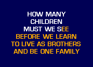 HOW MANY
CHILDREN
MUST WE SEE
BEFORE WE LEARN
TO LIVE AS BROTHERS
AND BE ONE FAMILY