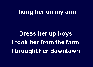 I hung her on my arm

Dress her up boys
I took her from the farm
I brought her downtown
