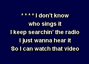 t t t t I dontt know
who sings it

I keep searchint the radio
I just wanna hear it
So I can watch that video