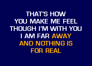 THAT'S HOW
YOU MAKE ME FEEL
THOUGH I'M WITH YOU
I AM FAR AWAY
AND NOTHING IS
FOR REAL