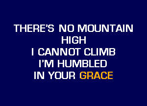 THERE'S NU MOUNTAIN
HIGH
I CANNOT CLIMB
I'M HUMBLED
IN YOUR GRACE