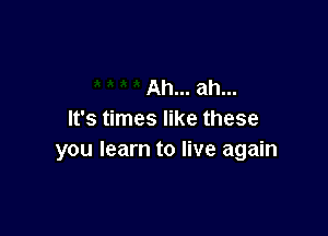 Ah... ah...

It's times like these
you learn to live again