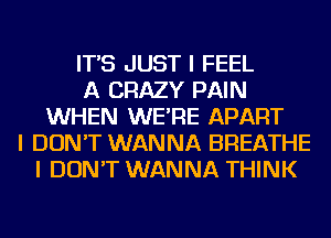 IT'S JUST I FEEL
A CRAZY PAIN
WHEN WE'RE APART
I DON'T WANNA BREATHE
I DON'T WANNA THINK