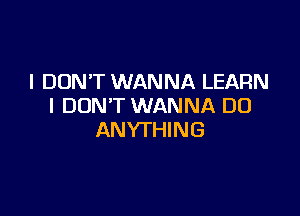 I DON'T WANNA LEARN
I DON'T WANNA DO

ANYTHING