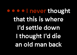 o o o o I never thought
that this is where

I'd settle down
I thought I'd die
an old man back