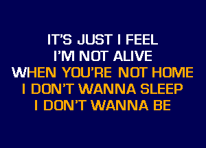 IT'S JUST I FEEL
I'M NOT ALIVE
WHEN YOU'RE NOT HOME
I DON'T WANNA SLEEP
I DON'T WANNA BE