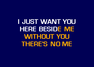 I JUST WANT YOU
HERE BESIDE ME
WITHOUT YOU
THERE'S NO ME

g