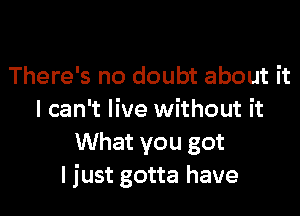 There's no doubt about it

I can't live without it
What you got
I just gotta have