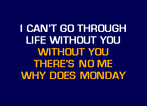I CAN'T GO THROUGH
LIFE WITHOUT YOU
WITHOUT YOU
THERE'S NO ME
WHY DOES MONDAY