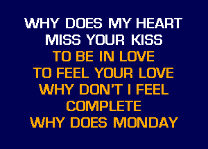 WHY DOES MY HEART
MISS YOUR KISS
TO BE IN LOVE
TO FEEL YOUR LOVE
WHY DON'T I FEEL
COMPLETE
WHY DOES MONDAY