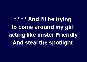 e e i e And I'll be trying
to come around my girl

acting like mister Friendly
And steal the spotlight