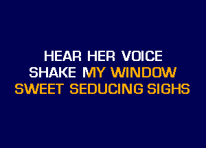 HEAR HER VOICE
SHAKE MY WINDOW
SWEET SEDUCING SIGHS
