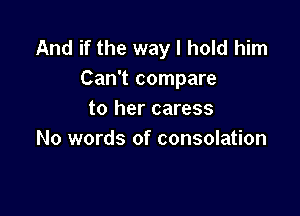 And if the way I hold him
Can't compare

to her caress
No words of consolation