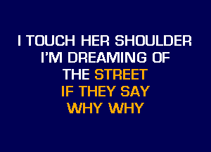 I TOUCH HER SHOULDER
I'M DREAMING OF
THE STREET
IF THEY SAY
WHY WHY