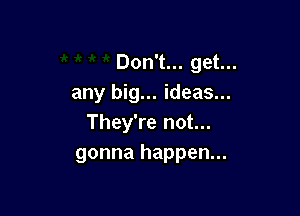 Don't... get...
any big... ideas...

They're not...
gonna happen...