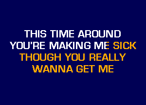 THIS TIME AROUND
YOU'RE MAKING ME SICK
THOUGH YOU REALLY
WANNA GET ME