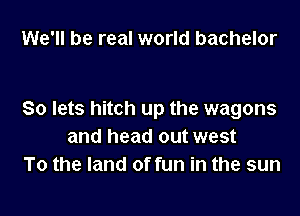 We'll be real world bachelor

So lets hitch up the wagons
and head out west
To the land of fun in the sun