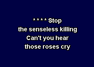 a a a a Stop
the senseless killing

Can't you hear
those roses cry