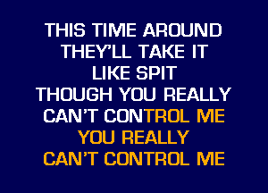 THIS TIME AROUND
THEYLL TAKE IT
LIKE SPIT
THOUGH YOU REALLY
CAN'T CONTROL ME
YOU REALLY
CAN'T CONTROL ME