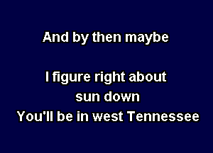 And by then maybe

I figure right about
sun down
You'll be in west Tennessee